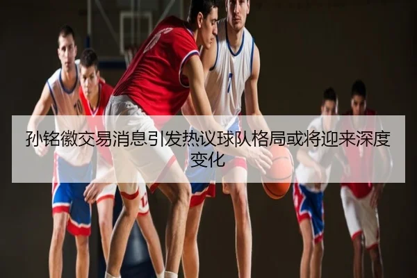孙铭徽交易消息引发热议球队格局或将迎来深度变化