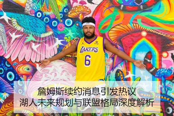 詹姆斯续约消息引发热议 湖人未来规划与联盟格局深度解析