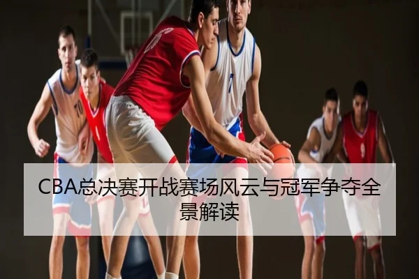 CBA总决赛开战赛场风云与冠军争夺全景解读