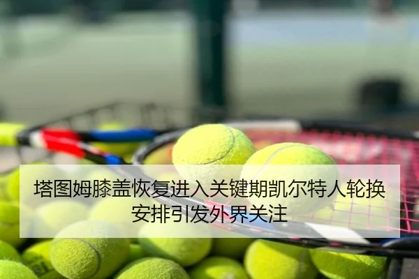 塔图姆膝盖恢复进入关键期凯尔特人轮换安排引发外界关注