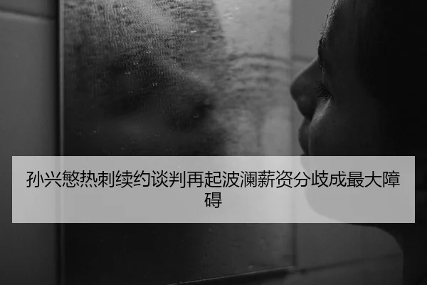 孙兴慜热刺续约谈判再起波澜薪资分歧成最大障碍
